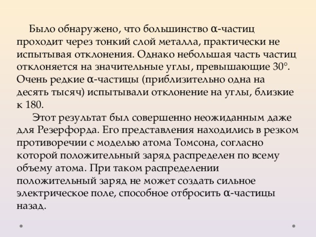 Было обнаружено, что большинство α-частиц проходит через тонкий слой металла, практически не испытывая отклонения. Однако небольшая часть частиц отклоняется на значительные углы, превышающие 30°. Очень редкие α-частицы (приблизительно одна на десять тысяч) испытывали отклонение на углы, близкие к 180. Этот результат был совершенно неожиданным даже для Резерфорда. Его представления находились в резком противоречии с моделью атома Томсона, согласно которой положительный заряд распределен по всему объему атома. При таком распределении положительный заряд не может создать сильное электрическое поле, способное отбросить α-частицы назад. 