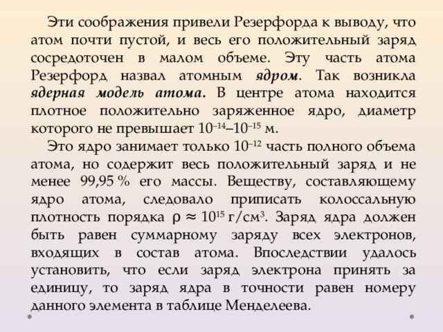 Эти соображения привели Резерфорда к выводу, что атом почти пустой, и весь его положительный заряд сосредоточен в малом объеме. Эту часть атома Резерфорд назвал атомным ядром . Так возникла ядерная модель атома. В центре атома находится плотное положительно заряженное ядро, диаметр которого не превышает 10 –14 –10 –15  м. Это ядро занимает только 10 –12 часть полного объема атома, но содержит весь положительный заряд и не менее 99,95 % его массы. Веществу, составляющему ядро атома, следовало приписать колоссальную плотность порядка ρ ≈ 10 15  г/см 3 . Заряд ядра должен быть равен суммарному заряду всех электронов, входящих в состав атома. Впоследствии удалось установить, что если заряд электрона принять за единицу, то заряд ядра в точности равен номеру данного элемента в таблице Менделеева. 