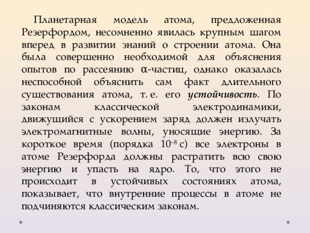 Планетарная модель атома, предложенная Резерфордом, несомненно явилась крупным шагом вперед в развитии знаний о строении атома. Она была совершенно необходимой для объяснения опытов по рассеянию α-частиц, однако оказалась неспособной объяснить сам факт длительного существования атома, т. е. его устойчивость . По законам классической электродинамики, движущийся с ускорением заряд должен излучать электромагнитные волны, уносящие энергию. За короткое время (порядка 10 –8  с) все электроны в атоме Резерфорда должны растратить всю свою энергию и упасть на ядро. То, что этого не происходит в устойчивых состояниях атома, показывает, что внутренние процессы в атоме не подчиняются классическим законам. 