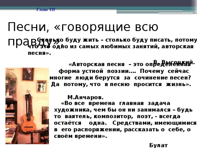 Глава YII Песни, «говорящие всю правду».  Сколько буду жить – столько буду писать, потому что это одно из самых любимых занятий, авторская песня».  В. Высоцкий.  «Авторская песня – это определённая форма устной поэзии…. Почему сейчас многие люди берутся за сочинение песен? Да потому, что в песню просится жизнь». М.Анчаров.  «Во все времена главная задача художника, чем бы он ни занимался – будь то ваятель, композитор, поэт, - всегда остаётся одна. Средствами, имеющимися в его распоряжении, рассказать о себе, о своём времени».  Булат Окуджава. 