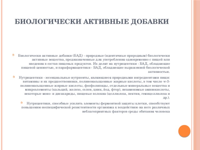БИОЛОГИЧЕСКИ АКТИВНЫЕ ДОБАВКИ   Биологически активные добавки (БАД) - природные (идентичные природным) биологически активные вещества, предназначенные для употребления одновременно с пищей или введения в состав пищевых продуктов. Их делят на нутрицевтики - БАД, обладающие пищевой ценностью, и парафармацевтики - БАД, обладающие выраженной биологической активностью. Нутрицевтики - эссенциальные нутриенты, являющиеся природными ингредиентами пищи: витамины и их предшественники, полиненасыщенные жирные кислоты, в том числе w-3-полиненасыщенные жирные кислоты, фосфолипиды, отдельные минеральные вещества и микроэлементы (кальций, железо, селен, цинк, йод, фтор), незаменимые аминокислоты, некоторые моно- и дисахариды, пищевые волокна (целлюлоза, пектин, гемицеллюлоза и др.). Нутрицевтики, способные усилить элементы ферментной защиты клетки, способствуют повышению неспецифической резистентности организма к воздействию на него различных неблагоприятных факторов среды обитания человека 