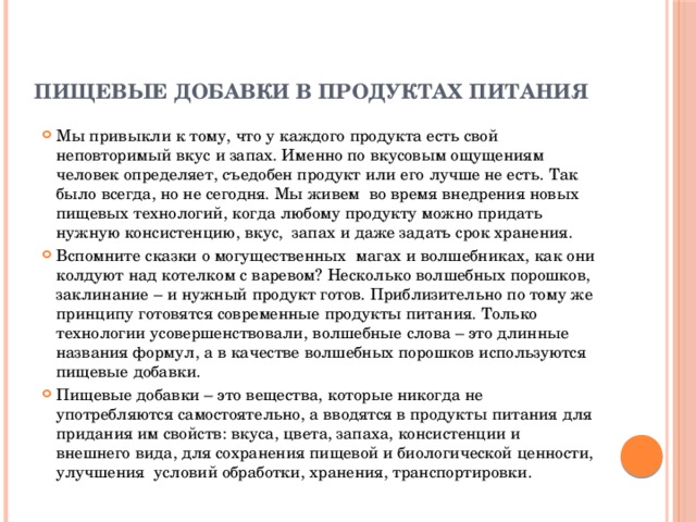 Пищевые добавки в продуктах питания   Мы привыкли к тому, что у каждого продукта есть свой неповторимый вкус и запах. Именно по вкусовым ощущениям человек определяет, съедобен продукт или его лучше не есть. Так было всегда, но не сегодня. Мы живем во время внедрения новых пищевых технологий, когда любому продукту можно придать нужную консистенцию, вкус, запах и даже задать срок хранения. Вспомните сказки о могущественных магах и волшебниках, как они колдуют над котелком с варевом? Несколько волшебных порошков, заклинание – и нужный продукт готов. Приблизительно по тому же принципу готовятся современные продукты питания. Только технологии усовершенствовали, волшебные слова – это длинные названия формул, а в качестве волшебных порошков используются пищевые добавки. Пищевые добавки – это вещества, которые никогда не употребляются самостоятельно, а вводятся в продукты питания для придания им свойств: вкуса, цвета, запаха, консистенции и внешнего вида, для сохранения пищевой и биологической ценности, улучшения условий обработки, хранения, транспортировки. 
