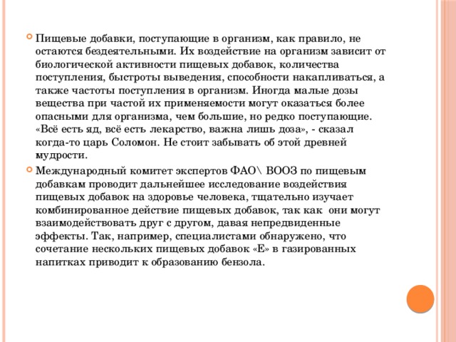 Пищевые добавки, поступающие в организм, как правило, не остаются бездеятельными. Их воздействие на организм зависит от биологической активности пищевых добавок, количества поступления, быстроты выведения, способности накапливаться, а также частоты поступления в организм. Иногда малые дозы вещества при частой их применяемости могут оказаться более опасными для организма, чем большие, но редко поступающие. «Всё есть яд, всё есть лекарство, важна лишь доза», - сказал когда-то царь Соломон. Не стоит забывать об этой древней мудрости. Международный комитет экспертов ФАО\ ВООЗ по пищевым добавкам проводит дальнейшее исследование воздействия пищевых добавок на здоровье человека, тщательно изучает комбинированное действие пищевых добавок, так как они могут взаимодействовать друг с другом, давая непредвиденные эффекты. Так, например, специалистами обнаружено, что сочетание нескольких пищевых добавок «Е» в газированных напитках приводит к образованию бензола. 