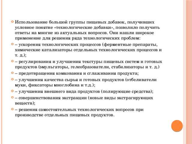Использование большой группы пищевых добавок, получивших условное понятие «технологические добавки», позволило получить ответы на многие из актуальных вопросов. Они нашли широкое применение для решения ряда технологических проблем: – ускорения технологических процессов (ферментные препараты, химические катализаторы отдельных технологических процессов и т. д.); – регулирования и улучшения текстуры пищевых систем и готовых продуктов (эмульгаторы, гелеобразователи, стабилизаторы и т. д.) – предотвращения комкования и сглаживания продукта; – улучшения качества сырья и готовых продуктов (отбеливатели муки, фиксаторы миоглобина и т.д.); – улучшения внешнего вида продуктов (полирующие средства); – совершенствования экстракции (новые виды экстрагирующих веществ); – решения самостоятельных технологических вопросов при производстве отдельных пищевых продуктов. 