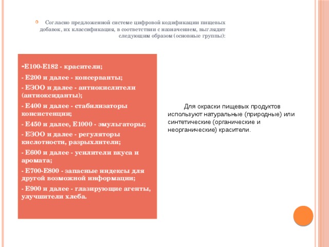 Согласно предложенной системе цифровой кодификации пищевых добавок, их классификация, в соответствии с назначением, выглядит следующим образом (основные группы): - Е100-Е182 - красители;  - Е200 и далее - консерванты; - ЕЗОО и далее - антиокислители (антиоксиданты); - Е400 и далее - стабилизаторы консистенции; - Е450 и далее, Е1000 - эмульгаторы; - ЕЗОО и далее - регуляторы кислотности, разрыхлители; - Е600 и далее - усилители вкуса и аромата; - Е700-Е800 - запасные индексы для другой возможной информации; - Е900 и далее - глазирующие агенты, улучшители хлеба.  Для окраски пищевых продуктов используют натуральные (природные) или синтетические (органические и неорганические) красители. 
