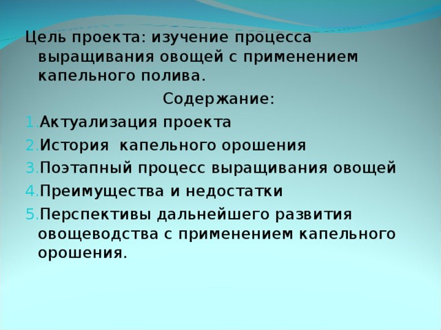 Цель проекта: изучение процесса выращивания овощей с применением капельного полива. Содержание: Актуализация проекта История капельного орошения Поэтапный процесс выращивания овощей Преимущества и недостатки Перспективы дальнейшего развития овощеводства с применением капельного орошения.  