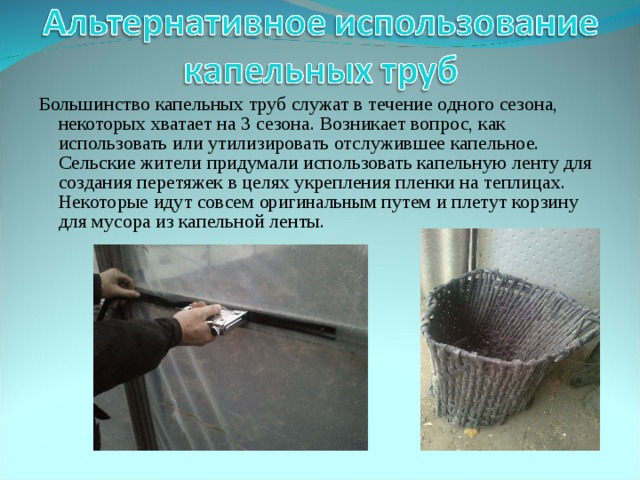 Большинство капельных труб служат в течение одного сезона, некоторых хватает на 3 сезона. Возникает вопрос, как использовать или утилизировать отслужившее капельное. Сельские жители придумали использовать капельную ленту для создания перетяжек в целях укрепления пленки на теплицах. Некоторые идут совсем оригинальным путем и плетут корзину для мусора из капельной ленты. 