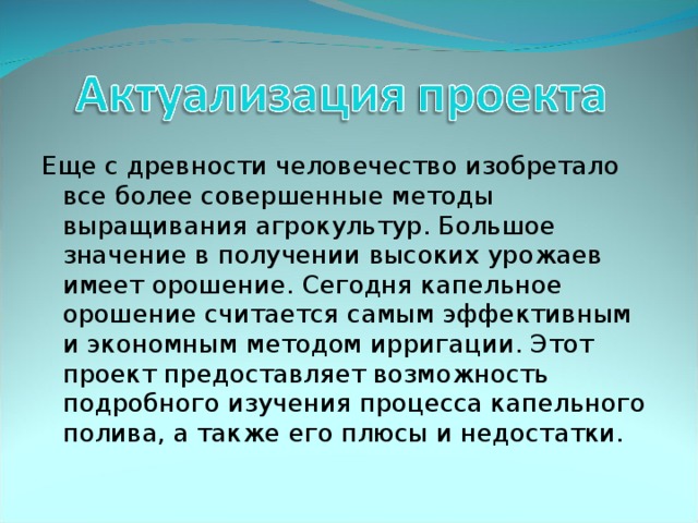 Еще с древности человечество изобретало все более совершенные методы выращивания агрокультур. Большое значение в получении высоких урожаев имеет орошение. Сегодня капельное орошение считается самым эффективным и экономным методом ирригации. Этот проект предоставляет возможность подробного изучения процесса капельного полива, а также его плюсы и недостатки. 