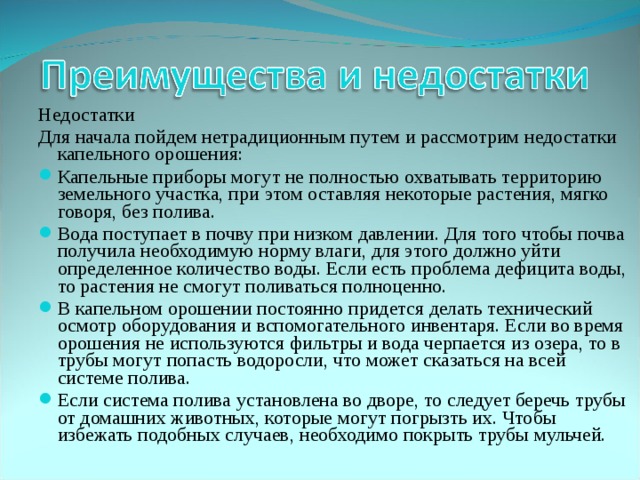 Недостатки Для начала пойдем нетрадиционным путем и рассмотрим недостатки капельного орошения: Капельные приборы могут не полностью охватывать территорию земельного участка, при этом оставляя некоторые растения, мягко говоря, без полива. Вода поступает в почву при низком давлении. Для того чтобы почва получила необходимую норму влаги, для этого должно уйти определенное количество воды. Если есть проблема дефицита воды, то растения не смогут поливаться полноценно. В капельном орошении постоянно придется делать технический осмотр оборудования и вспомогательного инвентаря. Если во время орошения не используются фильтры и вода черпается из озера, то в трубы могут попасть водоросли, что может сказаться на всей системе полива. Если система полива установлена во дворе, то следует беречь трубы от домашних животных, которые могут погрызть их. Чтобы избежать подобных случаев, необходимо покрыть трубы мульчей.  