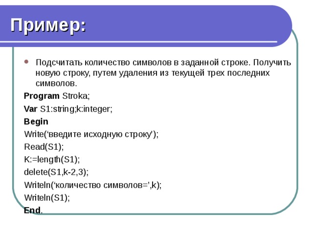 Пример: Подсчитать количество символов в заданной строке. Получить новую строку, путем удаления из текущей трех последних символов. Program Stroka; Var S1:string;k:integer; Begin Write(‘введите исходную строку’); Read(S1); K:=length(S1); delete(S1,k-2,3); Writeln(‘количество символов=’,k); Writeln(S1); End . 