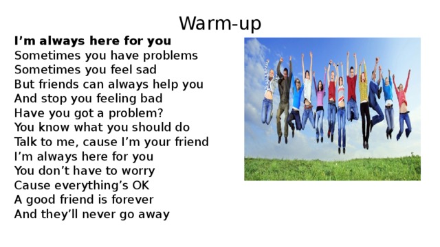 Warm-up I’m always here for you Sometimes you have problems Sometimes you feel sad But friends can always help you And stop you feeling bad Have you got a problem? You know what you should do Talk to me, cause I’m your friend I’m always here for you You don’t have to worry Cause everything’s OK A good friend is forever And they’ll never go away 