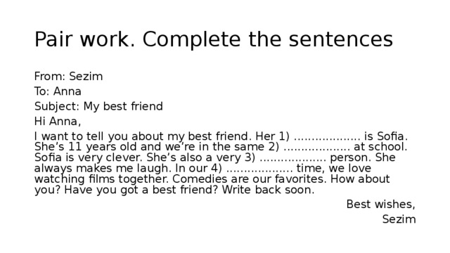 Pair work. Complete the sentences From: Sezim To: Anna Subject: My best friend Hi Anna, I want to tell you about my best friend. Her 1) ................... is Sofia. She’s 11 years old and we’re in the same 2) ................... at school. Sofia is very clever. She’s also a very 3) ................... person. She always makes me laugh. In our 4) ................... time, we love watching films together. Comedies are our favorites. How about you? Have you got a best friend? Write back soon. Best wishes, Sezim 