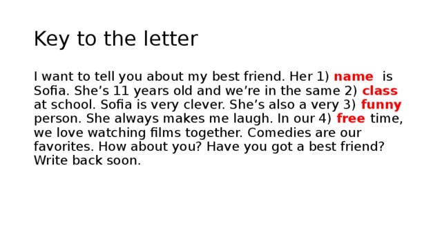 Key to the letter I want to tell you about my best friend. Her 1) name is Sofia. She’s 11 years old and we’re in the same 2) class at school. Sofia is very clever. She’s also a very 3) funny person. She always makes me laugh. In our 4) free time, we love watching films together. Comedies are our favorites. How about you? Have you got a best friend? Write back soon. 