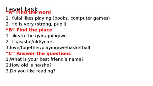 Level task “ A” Find the word 1. Kulai likes playing (books, computer games) 2. He is very (strong, pupil) “ B” Find the place 1. like/to the gym/going/we 2. 15/is/she/old/years love/together/playing/we/basketball “ C” Answer the questions What is your best friend’s name? How old is he/she? Do you like reading? 