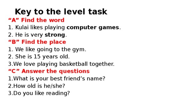 Key to the level task “ A” Find the word 1. Kulai likes playing  computer games . 2. He is very strong . “ B” Find the place 1. We like going to the gym. 2. She is 15 years old. We love playing basketball together. “ C” Answer the questions What is your best friend’s name? How old is he/she? Do you like reading? 