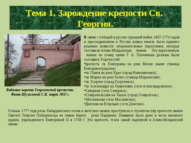 Тема 1. Зарождение крепости Св. Георгия. В связи с победой в русско-турецкой войне 1667-1774 годов и присоединением к России новых земель было принято решение возвести оборонительные укрепления, которые составили Азово-Моздокскую линию. Эту укрепленную линию по плану князя Г. А. Потемкина должны были составить 9 крепостей: крепость св. Екатерины на реке Малке (ныне станица Екатериноградская), св. Павла на реке Куре (город Новопавловск), св. Марии на реке Золке (станица Марьинская), св. Георгия (город Георгиевск), св. Александра на Томузловке (село Александровское), Северная (село Северное), Ставропольская на Ташле (город Ставрополь),  Московская (село Московское), Донская на Егорлыке (село Донское). Водяные ворота Георгиевской крепости. Фото Шульгиной С.В. март 2017 г. Осенью 1777 года роты Кабардинского полка и волгские казаки приступили к строительству крепости имени Святого Георгия Победоносца на левом берегу реки Подкумок. Название было дано в честь военного ордена, учрежденного Екатериной II в 1769 г. Эта крепость стала самой надёжной в Азово-Моздокской линии.  