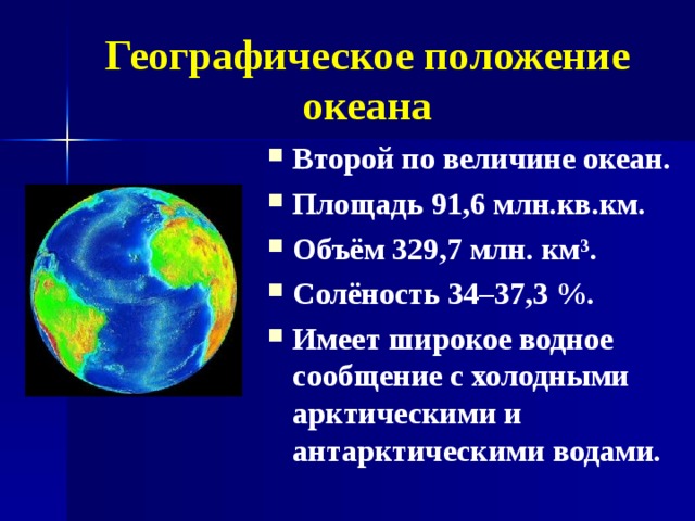 Географическое положение океана Второй по величине океан. Площадь 91,6 млн.кв.км. Объём 329,7 млн. км³. Солёность 34–37,3 %. Имеет широкое водное сообщение с холодными арктическими и антарктическими водами.