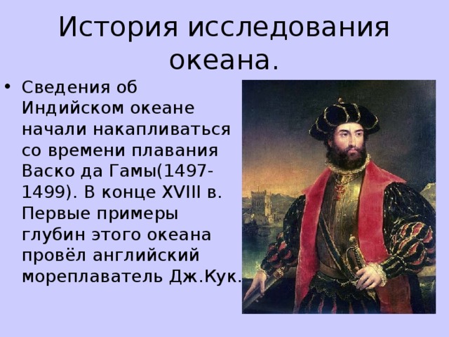 История исследования океана. Сведения об Индийском океане начали накапливаться со времени плавания Васко да Гамы(1497-1499). В конце XVIII в. Первые примеры глубин этого океана провёл английский мореплаватель Дж.Кук.