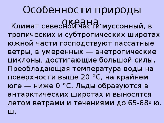 Особенности природы океана.   Климат северной части муссонный, в тропических и субтропических широтах южной части господствуют пассатные ветры, в умеренных — внетропические циклоны, достигающие большой силы. Преобладающая температура воды на поверхности выше 20 °С, на крайнем юге — ниже 0 °С. Льды образуются в антарктических широтах и выносятся летом ветрами и течениями до 65-68 о ю. ш.