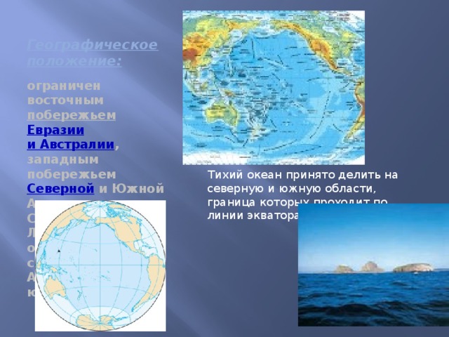 Географическое положение: ограничен восточным побережьем  Евразии  и Австралии , западным побережьем Северной и Южной Америки, Северным Ледовитым океаном на севере, Антарктидой на юге Тихий океан принято делить на северную и южную области, граница которых проходит по линии экватора.
