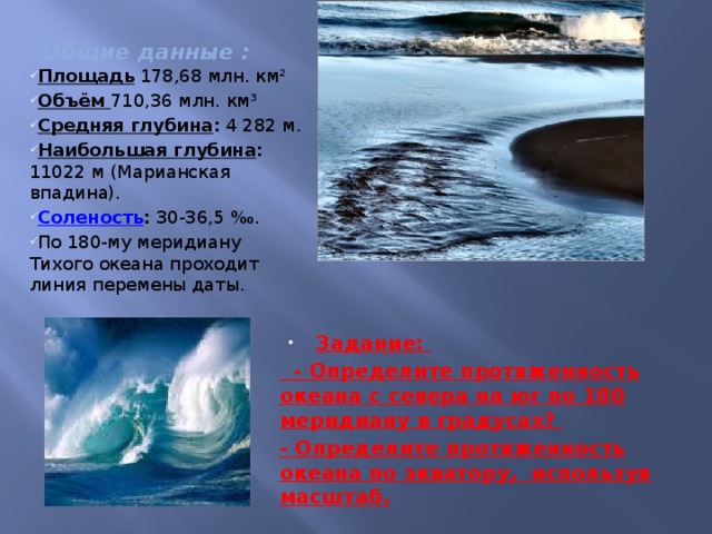 Общие данные : Площадь 178,68 млн. км² Объём 710,36 млн. км³ Средняя глубина : 4 282 м. Наибольшая глубина : 11022 м (Марианская впадина). Соленость : 30-36,5 ‰. По 180-му меридиану Тихого океана проходит линия перемены даты.   Задание:  - Определите протяженность океана с севера на юг по 180 меридиану в градусах? - Определите протяженность океана по экватору, используя масштаб.