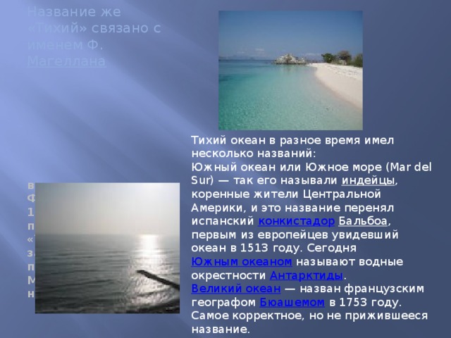 Название же «Тихий» связано с именем Ф. Магеллана впервые его пересек Фернан Магеллан в 1519 году, океан получил название «Тихий», потому что за все три месяца путешествия корабли Магеллана не попали ни в один шторм. Тихий океан в разное время имел несколько названий: Южный океан или Южное море (Mar del Sur) — так его называли индейцы , коренные жители Центральной Америки, и это название перенял испанский конкистадор  Бальбоа , первым из европейцев увидевший океан в 1513 году. Сегодня Южным океаном называют водные окрестности Антарктиды . Великий океан  — назван французским географом Бюашемом в 1753 году. Самое корректное, но не прижившееся название. Восточный океан  — иногда назывался в России .
