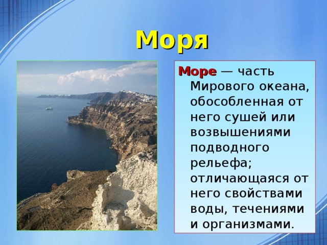 Моря Море — часть Мирового океана, обособленная от него сушей или возвышениями подводного рельефа; отличающаяся от него свойствами воды, течениями и организмами.