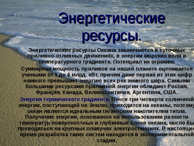 Энергетические ресурсы. Энергетические ресурсы Океана заключаются в суточных приливно-отливных движениях, в энергии морских волн и температурного градиента. Потенциал их огромен. Суммарная мощность приливов на нашей планете оценивается учеными от 1 до 6 млрд. кВт, причем даже первая из этих цифр намного превышает энергию всех рек земного шара. Самыми большими ресурсами приливной энергии обладают Россия, Франция, Канада, Великобритания, Аргентина, США. Энергия термического градиента. Почти три четверти солнечной энергии, поступающей на Землю, приходится на океаны, поэтому океан является идеальным гигантским накопителем тепла. Получение энергии, основанное на использовании разности температур поверхностных и глубинных слоев океана, могло бы проводиться на крупных плавучих электростанциях. В настоящее время разработка таких систем находится в экспериментальной стадии.