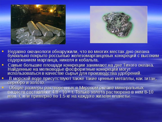 Недавно океанологи обнаружили, что во многих местах дно океана буквально покрыто россыпью железомарганцевых конкреций с высоким содержанием марганца, никеля и кобальта. Самые большие площади конкреции занимают на дне Тихого океана. Найденные на мелководье фосфоритные конкреции могут использоваться в качестве сырья для производства удобрений.  В морской воде присутствуют также такие ценные металлы, как титан, серебро и золото.  Общие размеры растворенных в Мировом океане минеральных веществ составляют 4.8 · 10 16 т. Только золота растворено в нем 8-10 млн. т, или примерно по 1.5 кг на каждого жителя планеты.