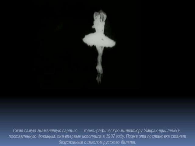 Свою самую знаменитую партию — хореографическую миниатюру Умирающий лебедь, поставленную Фокиным, она впервые исполнила в 1907 году. Позже эта постановка станет безусловным символом русского балета.  