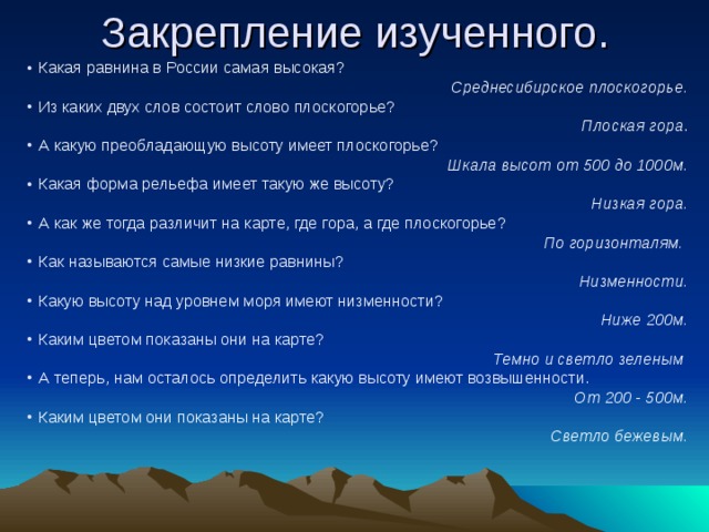 Закрепление изученного. Какая равнина в России самая высокая? Среднесибирское плоскогорье. Из каких двух слов состоит слово плоскогорье? Плоская гора . А какую преобладающую высоту имеет плоскогорье? Шкала высот от 500 до 1000м. Какая форма рельефа имеет такую же высоту? Низкая гора. А как же тогда различит на карте, где гора, а где плоскогорье? По горизонталям. Как называются самые низкие равнины? Низменности. Какую высоту над уровнем моря имеют низменности? Ниже 200м. Каким цветом показаны они на карте? Темно и светло зеленым А теперь, нам осталось определить какую высоту имеют возвышенности. От 200 - 500м. Каким цветом они показаны на карте? Светло бежевым.