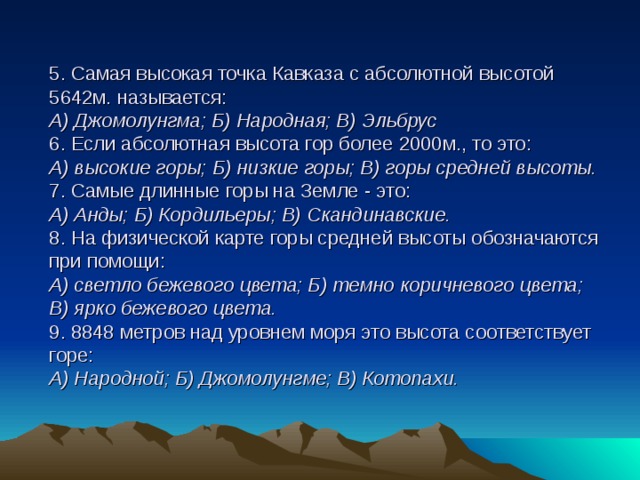 5. Самая высокая точка Кавказа с абсолютной высотой 5642м. называется:  А) Джомолунгма; Б) Народная; В) Эльбрус  6. Если абсолютная высота гор более 2000м., то это:  А) высокие горы; Б) низкие горы; В) горы средней высоты.  7. Самые длинные горы на Земле - это:  А) Анды; Б) Кордильеры; В) Скандинавские.  8. На физической карте горы средней высоты обозначаются при помощи:  А) светло бежевого цвета; Б) темно коричневого цвета; В) ярко бежевого цвета.  9. 8848 метров над уровнем моря это высота соответствует горе:  А) Народной; Б) Джомолунгме; В) Котопахи.