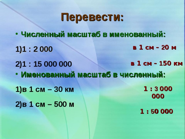 Перевести: Численный масштаб в именованный: 1 : 2 000 1 : 15 000 000 Именованный масштаб в численный: в 1 см – 30 км в 1 см – 500 м в 1 см – 2 0 м в 1 см – 1 50 км 1 : 3 000  000 1 : 5 0  000