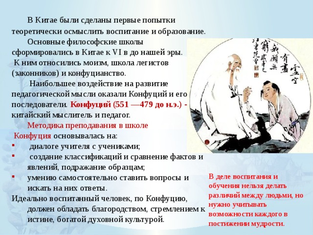  В Китае были сделаны первые попытки теоретически осмыслить воспитание и образование.  Основные философские школы сформировались в Китае к VI в до нашей эры.  К ним относились моизм, школа легистов (законников) и конфуцианство.   Наибольшее воздействие на развитие педагогической мысли оказали Конфуций и его последователи. Конфуций (551 —479 до н.э.) - китайский мыслитель и педагог.  Методика преподавания в школе  Конфуция основывалась на:  диалоге учителя с учениками;  создание классификаций и сравнение фактов и явлений, подражание образцам; умению самостоятельно ставить вопросы и искать на них ответы. Идеально воспитанный человек, по Конфуцию, должен обладать благородством, стремлением к истине, богатой духовной культурой. В деле воспитания и обучения нельзя делать различий между людьми, но нужно учитывать возможности каждого в постижении мудрости. 