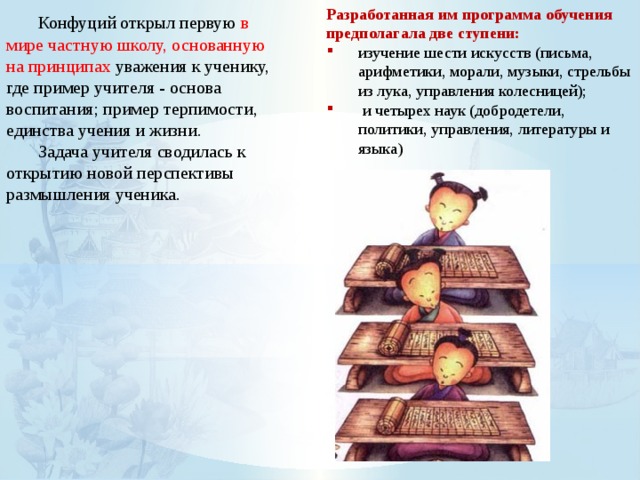  Конфуций открыл первую в мире частную школу, основанную на принципах уважения к ученику, где пример учителя - основа воспитания; пример терпимости, единства учения и жизни. Разработанная им программа обучения предполагала две ступени:  Задача учителя сводилась к открытию новой перспективы размышления ученика. изучение шести искусств (письма, арифметики, морали, музыки, стрельбы из лука, управления колесницей);  и четырех наук (добродетели, политики, управления, литературы и языка) 