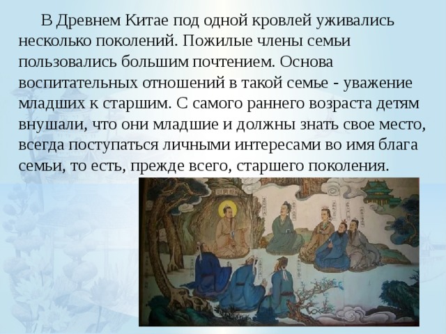  В Древнем Китае под одной кровлей уживались несколько поколений. Пожилые члены семьи пользовались большим почтением. Основа воспитательных отношений в такой семье - уважение младших к старшим. С самого раннего возраста детям внушали, что они младшие и должны знать свое место, всегда поступаться личными интересами во имя блага семьи, то есть, прежде всего, старшего поколения. 