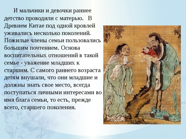  И мальчики и девочки раннее детство проводили с матерью.  В Древнем Китае под одной кровлей уживались несколько поколений. Пожилые члены семьи пользовались большим почтением. Основа воспитательных отношений в такой семье - уважение младших к старшим. С самого раннего возраста детям внушали, что они младшие и должны знать свое место, всегда поступаться личными интересами во имя блага семьи, то есть, прежде всего, старшего поколения. 