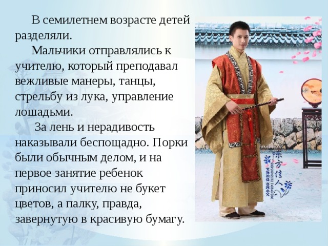  В семилетнем возрасте детей разделяли.  Мальчики отправлялись к учителю, который преподавал вежливые манеры, танцы, стрельбу из лука, управление лошадьми.   За лень и нерадивость наказывали беспощадно. Порки были обычным делом, и на первое занятие ребенок приносил учителю не букет цветов, а палку, правда, завернутую в красивую бумагу. 