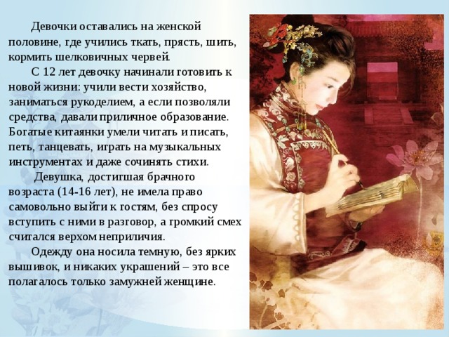  Девочки оставались на женской половине, где учились ткать, прясть, шить, кормить шелковичных червей.  С 12 лет девочку начинали готовить к новой жизни: учили вести хозяйство, заниматься рукоделием, а если позволяли средства, давали приличное образование.  Богатые китаянки умели читать и писать, петь, танцевать, играть на музыкальных инструментах и даже сочинять стихи.   Девушка, достигшая брачного возраста (14-16 лет), не имела право самовольно выйти к гостям, без спросу вступить с ними в разговор, а громкий смех считался верхом неприличия.   Одежду она носила темную, без ярких вышивок, и никаких украшений – это все полагалось только замужней женщине. 