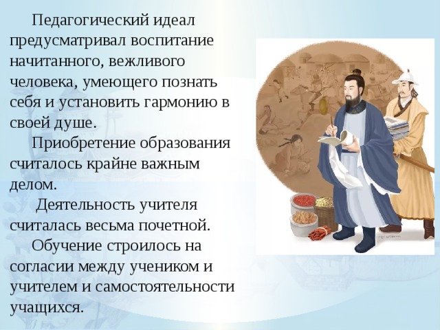  Педагогический идеал предусматривал воспитание начитанного, вежливого человека, умеющего познать себя и установить гармонию в своей душе.  Приобретение образования считалось крайне важным делом.   Деятельность учителя считалась весьма почетной.  Обучение строилось на согласии между учеником и учителем и самостоятельности учащихся. 