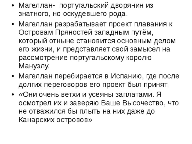 Магеллан- португальский дворянин из знатного, но оскудевшего рода. Магеллан разрабатывает проект плавания к Островам Пряностей западным путём, который отныне становится основным делом его жизни, и представляет свой замысел на рассмотрение португальскому королю Мануэлу. Магеллан перебирается в Испанию, где после долгих переговоров его проект был принят. «Они очень ветхи и усеяны заплатами. Я осмотрел их и заверяю Ваше Высочество, что не отважился бы плыть на них даже до Канарских островов»