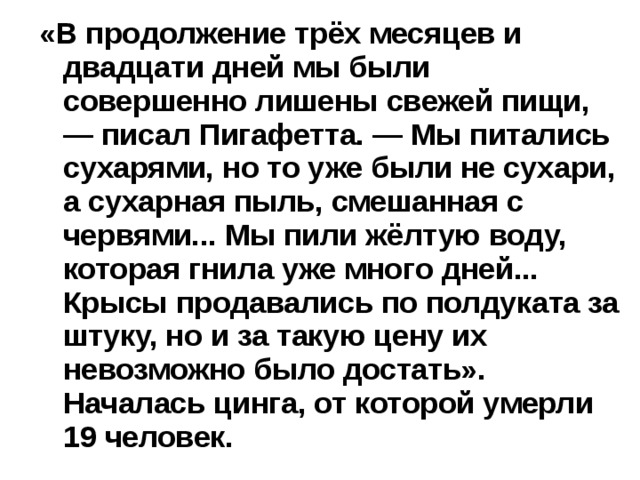 «В продолжение трёх месяцев и двадцати дней мы были совершенно лишены свежей пищи, — писал Пигафетта. — Мы питались сухарями, но то уже были не сухари, а сухарная пыль, смешанная с червями... Мы пили жёлтую воду, которая гнила уже много дней... Крысы продавались по полдуката за штуку, но и за такую цену их невозможно было достать». Началась цинга, от которой умерли 19 человек.