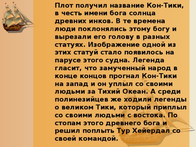 Плот получил название Кон-Тики, в честь имени бога солнца древних инков. В те времена люди поклонялись этому богу и вырезали его голову в разных статуях. Изображение одной из этих статуй стало появилось на парусе этого судна. Легенда гласит, что замученный народ в конце концов прогнал Кон-Тики на запад и он уплыл со своими людьми за Тихий Океан. А среди полинезийцев же ходили легенды о великом Тики, который приплыл со своими людьми с востока. По стопам этого древнего бога и решил поплыть Тур Хейердал со своей командой.