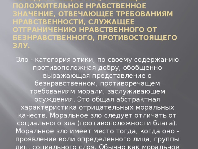 Добро - категория этики, объединяющая все, имеющее положительное нравственное значение, отвечающее требованиям нравственности, служащее отграничению нравственного от безнравственного, противостоящего злу.   Зло - категория этики, по своему содержанию противоположная добру, обобщенно выражающая представление о безнравственном, противоречащем требованиям морали, заслуживающем осуждения. Это общая абстрактная характеристика отрицательных моральных качеств. Моральное зло следует отличать от социального зла (противоположности блага). Моральное зло имеет место тогда, когда оно - проявление воли определенного лица, группы лиц, социального слоя. Обычно как моральное зло оценивают отрицательные поступки людей. 