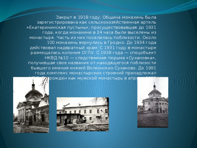 Закрыт в 1918 году. Община монахинь была зарегистрирована как сельскохозяйственная артель «Екатерининская пустынь», просуществовавшая до 1931 года, когда монахини в 24 часа были выселены из монастыря. Часть из них поселилась поблизости. Около 100 монахинь вернулись в Гродно. До 1934 года действовал надвратный храм. С 1931 году в монастыре размещалась колония ОГПУ. С 1938 года — спецобъект НКВД №10 — следственная тюрьма «Сухановка», получившая свое название от находящегося поблизости бывшего имения князей Волконских Суханово. До 1991 года комплекс монастырских строений принадлежал МВД. Возрожден как мужской монастырь в апреле 1992 года. 