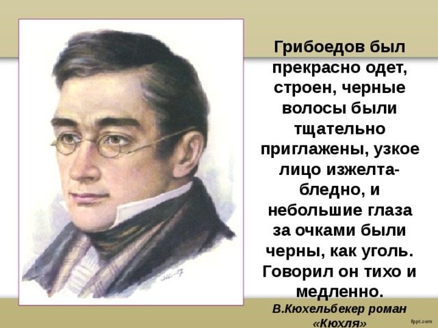 Грибоедов был прекрасно одет, строен, черные волосы были тщательно приглажены, узкое лицо изжелта-бледно, и небольшие глаза за очками были черны, как уголь. Говорил он тихо и медленно. В.Кюхельбекер роман «Кюхля» 