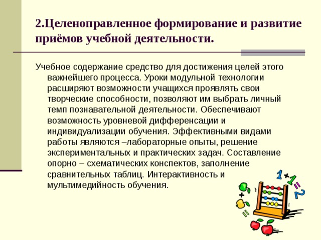 2.Целеноправленное формирование и развитие приёмов учебной деятельности. Учебное содержание средство для достижения целей этого важнейшего процесса. Уроки модульной технологии расширяют возможности учащихся проявлять свои творческие способности, позволяют им выбрать личный темп познавательной деятельности. Обеспечивают возможность уровневой дифференсации и индивидуализации обучения. Эффективными видами работы являются –лабораторные опыты, решение экспериментальных и практических задач. Составление опорно – схематических конспектов, заполнение сравнительных таблиц. Интерактивность и мультимедийность обучения. 