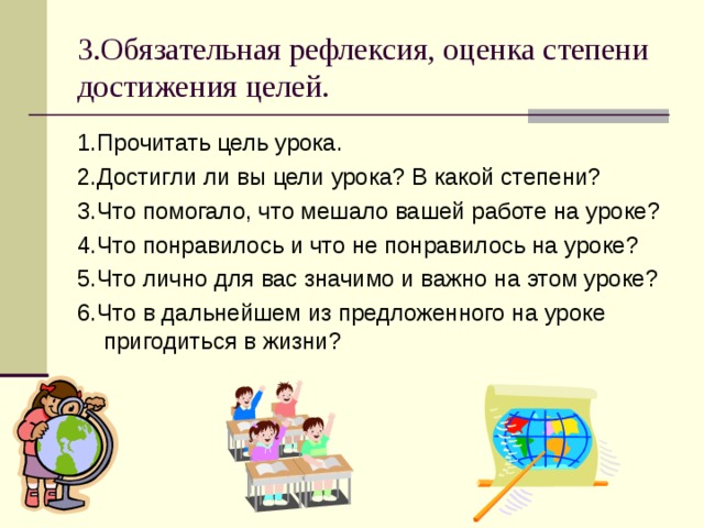 3.Обязательная рефлексия, оценка степени достижения целей. 1.Прочитать цель урока. 2.Достигли ли вы цели урока? В какой степени? 3.Что помогало, что мешало вашей работе на уроке? 4.Что понравилось и что не понравилось на уроке? 5.Что лично для вас значимо и важно на этом уроке? 6.Что в дальнейшем из предложенного на уроке пригодиться в жизни? 