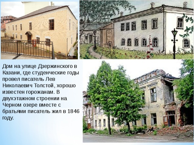 Дом на улице Дзержинского в Казани, где студенческие годы провел писатель Лев Николаевич Толстой, хорошо известен горожанам. В двухэтажном строении на Черном озере вместе с братьями писатель жил в 1846 году. 