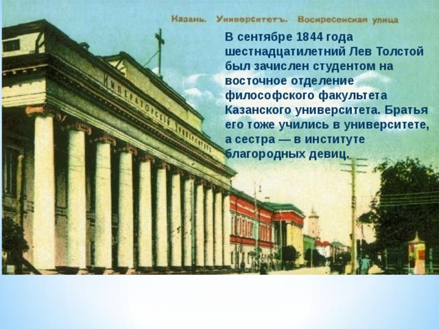 В сентябре 1844 года шестнадцатилетний Лев Толстой был зачислен студентом на восточное отделение философского факультета Казанского университета. Братья его тоже учились в университете, а сестра — в институте благородных девиц. 